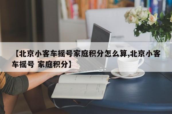 【北京小客车摇号家庭积分怎么算,北京小客车摇号 家庭积分】