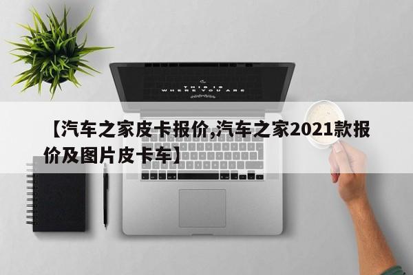 【汽车之家皮卡报价,汽车之家2021款报价及图片皮卡车】