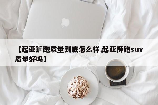【起亚狮跑质量到底怎么样,起亚狮跑suv质量好吗】