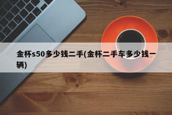 金杯s50多少钱二手(金杯二手车多少钱一辆)