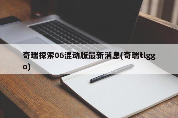 奇瑞探索06混动版最新消息(奇瑞tlggo)