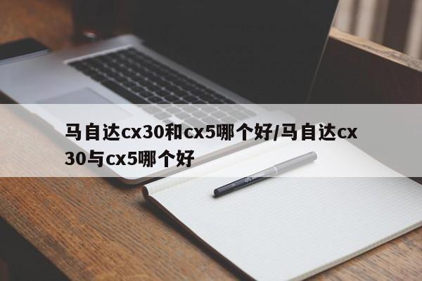 马自达cx30和cx5哪个好/马自达cx30与cx5哪个好